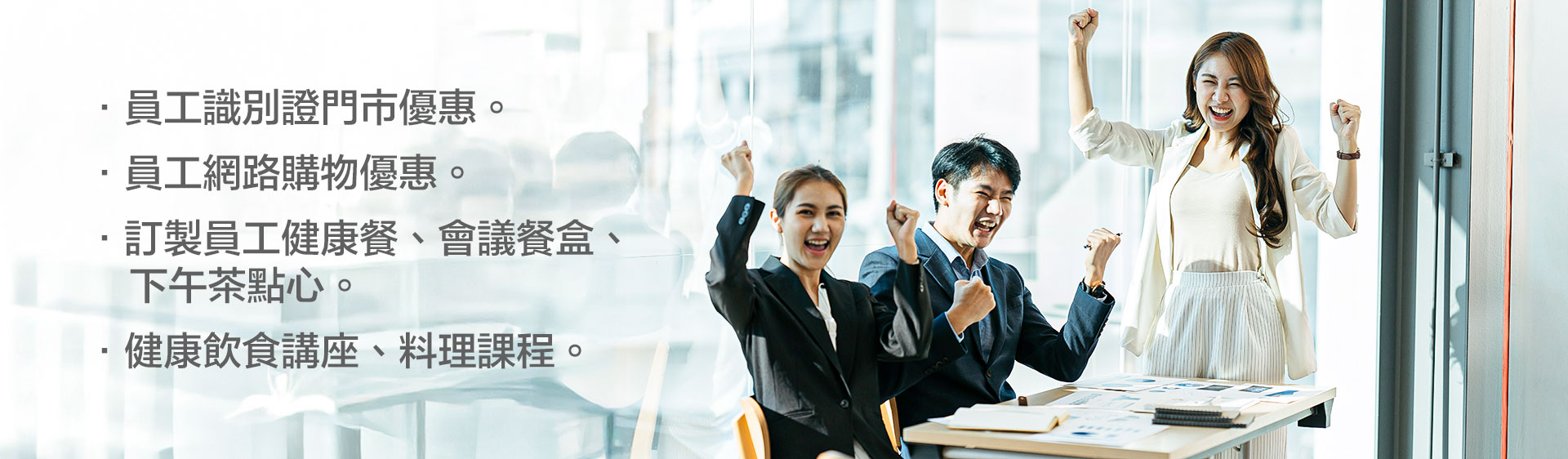 •員工識別證門市優惠。 •員工網路購物優惠。 •訂製員工健康餐、會議餐盒、下午茶點心。 •健康飲食講座、料理課程。